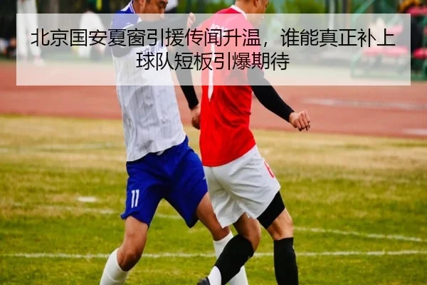 北京国安夏窗引援传闻升温，谁能真正补上球队短板引爆期待
