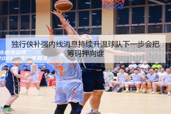 独行侠补强内线消息持续升温球队下一步会把筹码押向谁